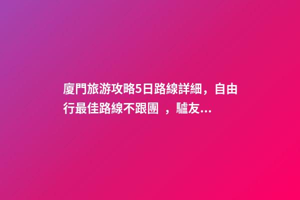 廈門旅游攻略5日路線詳細，自由行最佳路線不跟團，驢友經(jīng)歷分享省錢攻略